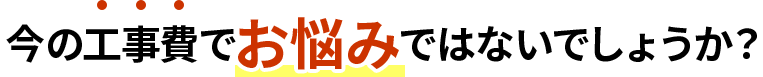 今の工事費でお悩みではないでしょうか？